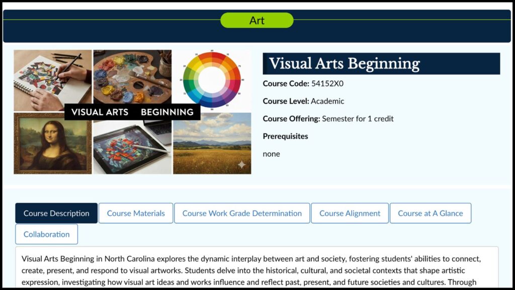 Art Visual Arts Beginning Course Code: 54152X0 Course Level: Academic Course Offering: Semester for 1 credit Prerequisites: none Visual Arts Beginning Course Description | Course Materials | Course Work Grade Determination | Course Alignment | Course at A Glance | Collaboration Visual Arts Beginning in North Carolina explores the dynamic interplay between art and society, fostering students' abilities to connect, create, present, and respond to visual artworks. Students delve into the historical, cultural, and societal contexts that shape artistic expression, investigating how visual art ideas and works influence and reflect past, present, and future societies and cultures.